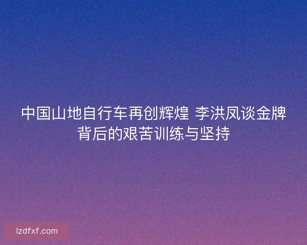 中国山地自行车再创辉煌 李洪凤谈金牌背后的艰苦训练与坚持