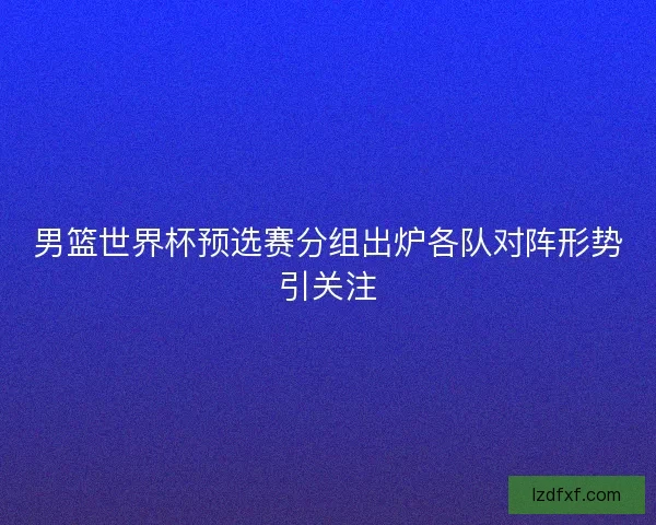 男篮世界杯预选赛分组出炉各队对阵形势引关注 男篮世界杯预选赛分组出炉各队对阵形势引关注