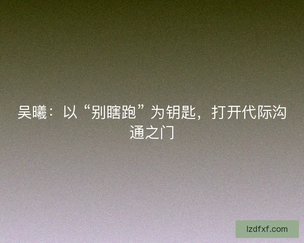 吴曦：以 “别瞎跑” 为钥匙，打开代际沟通之门