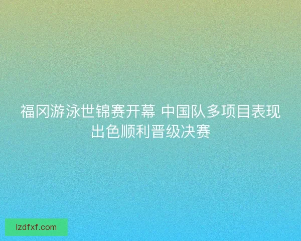 福冈游泳世锦赛开幕 中国队多项目表现出色顺利晋级决赛