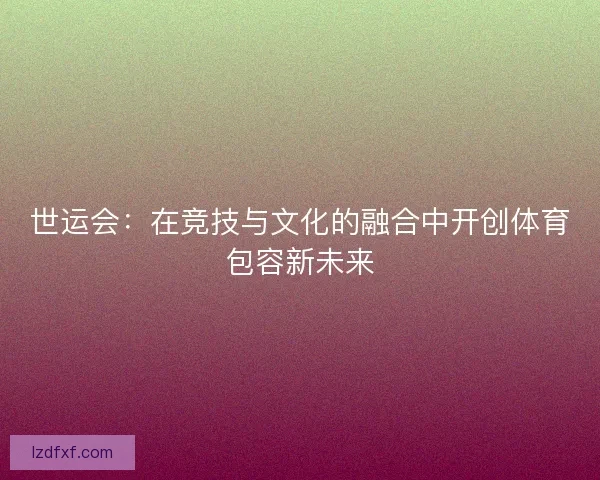 世运会：在竞技与文化的融合中开创体育包容新未来