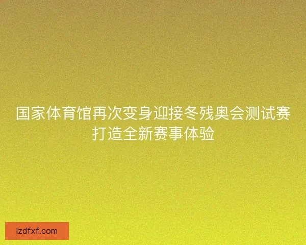 国家体育馆再次变身迎接冬残奥会测试赛打造全新赛事体验