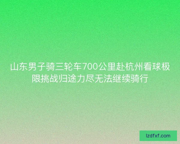 山东男子骑三轮车700公里赴杭州看球极限挑战归途力尽无法继续骑行