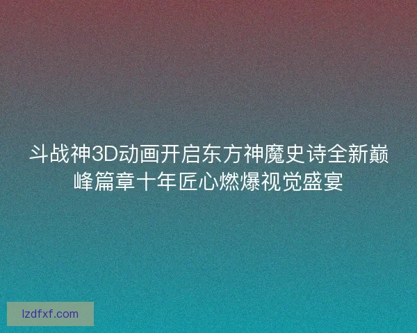 斗战神3D动画开启东方神魔史诗全新巅峰篇章十年匠心燃爆视觉盛宴