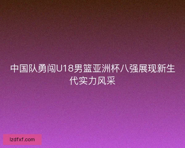 中国队勇闯U18男篮亚洲杯八强展现新生代实力风采