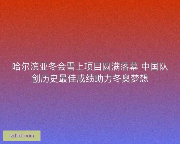哈尔滨亚冬会雪上项目圆满落幕 中国队创历史最佳成绩助力冬奥梦想