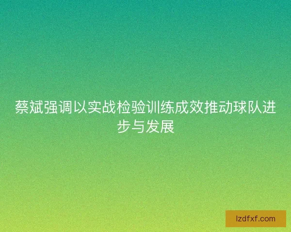 蔡斌强调以实战检验训练成效推动球队进步与发展 蔡斌强调以实战检验训练成效推动球队进步与发展