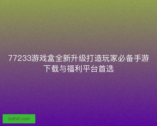 77233游戏盒全新升级打造玩家必备手游下载与福利平台首选