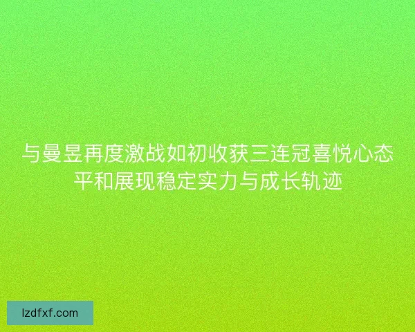 与曼昱再度激战如初收获三连冠喜悦心态平和展现稳定实力与成长轨迹