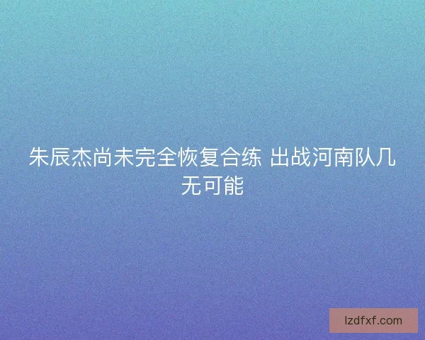 朱辰杰尚未完全恢复合练 出战河南队几无可能