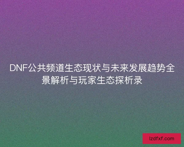 DNF公共频道生态现状与未来发展趋势全景解析与玩家生态探析录