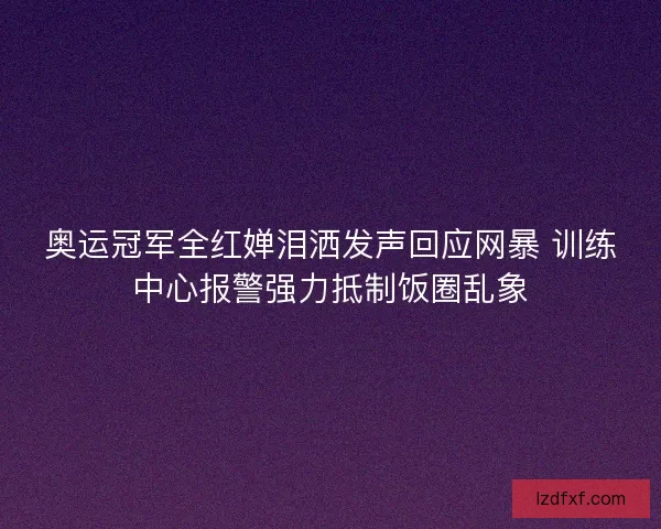 奥运冠军全红婵泪洒发声回应网暴 训练中心报警强力抵制饭圈乱象 奥运冠军全红婵泪洒发声回应网暴 训练中心报警强力抵制饭圈乱象