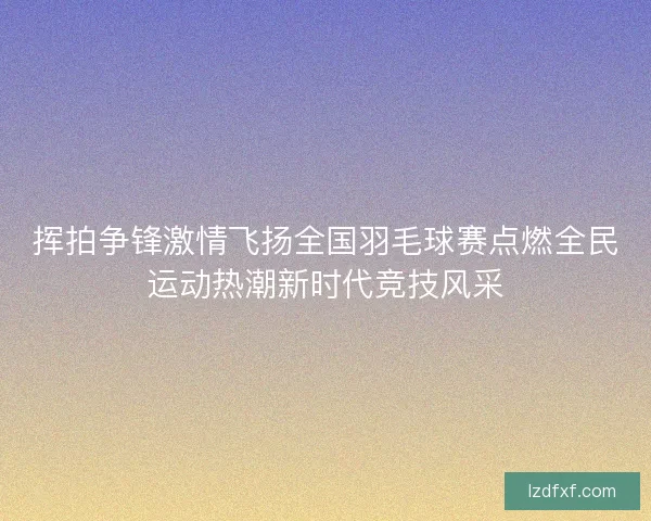 挥拍争锋激情飞扬全国羽毛球赛点燃全民运动热潮新时代竞技风采 挥拍争锋激情飞扬全国羽毛球赛点燃全民运动热潮新时代竞技风采