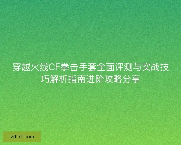 穿越火线CF拳击手套全面评测与实战技巧解析指南进阶攻略分享