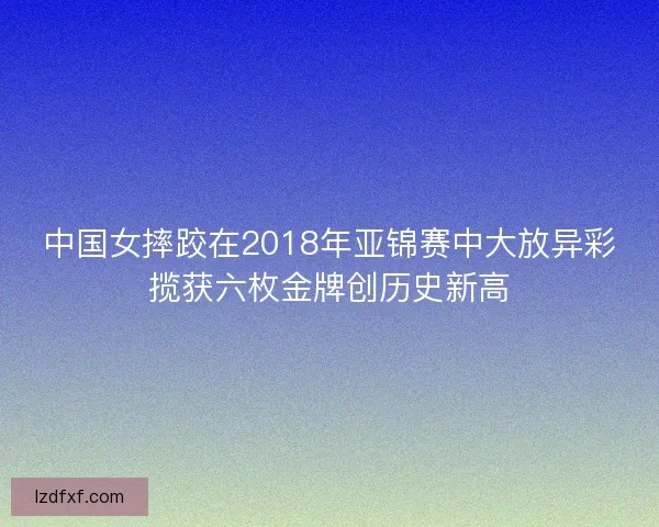 中国女摔跤在2018年亚锦赛中大放异彩揽获六枚金牌创历史新高