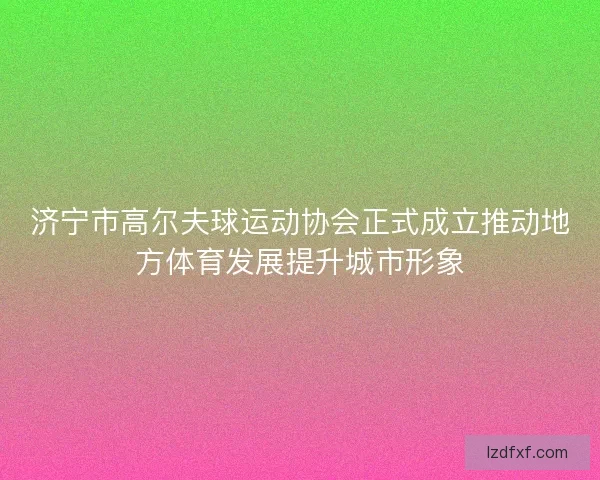济宁市高尔夫球运动协会正式成立推动地方体育发展提升城市形象