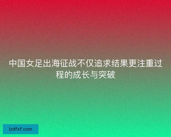 中国女足出海征战不仅追求结果更注重过程的成长与突破