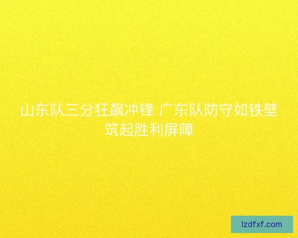 山东队三分狂飙冲锋 广东队防守如铁壁筑起胜利屏障 山东队三分狂飙冲锋 广东队防守如铁壁筑起胜利屏障