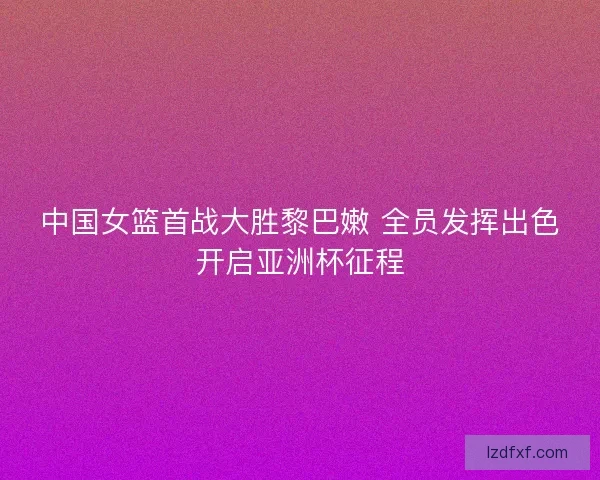 中国女篮首战大胜黎巴嫩 全员发挥出色开启亚洲杯征程