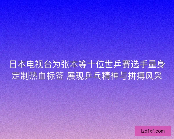 日本电视台为张本等十位世乒赛选手量身定制热血标签 展现乒乓精神与拼搏风采