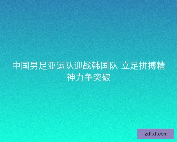 中国男足亚运队迎战韩国队 立足拼搏精神力争突破 中国男足亚运队迎战韩国队 立足拼搏精神力争突破