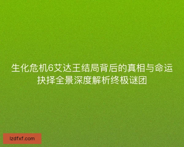 生化危机6艾达王结局背后的真相与命运抉择全景深度解析终极谜团 生化危机6艾达王结局背后的真相与命运抉择全景深度解析终极谜团