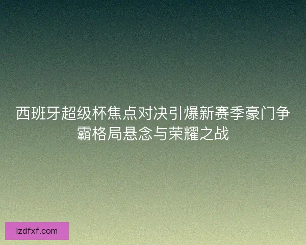 西班牙超级杯焦点对决引爆新赛季豪门争霸格局悬念与荣耀之战