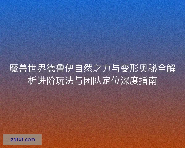 魔兽世界德鲁伊自然之力与变形奥秘全解析进阶玩法与团队定位深度指南