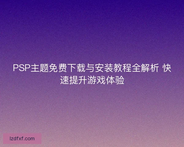 PSP主题免费下载与安装教程全解析 快速提升游戏体验 PSP主题免费下载与安装教程全解析 快速提升游戏体验
