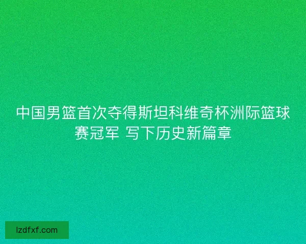 中国男篮首次夺得斯坦科维奇杯洲际篮球赛冠军 写下历史新篇章 中国男篮首次夺得斯坦科维奇杯洲际篮球赛冠军 写下历史新篇章