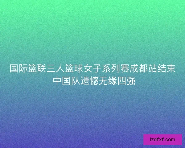 国际篮联三人篮球女子系列赛成都站结束 中国队遗憾无缘四强 国际篮联三人篮球女子系列赛成都站结束 中国队遗憾无缘四强
